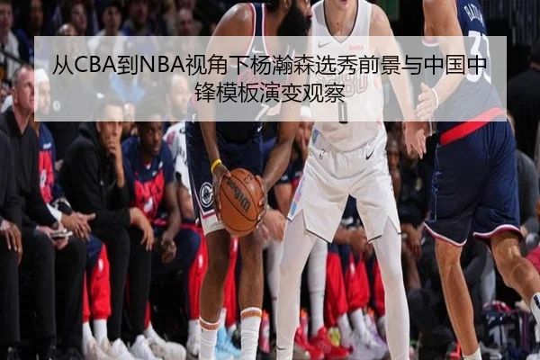 从CBA到NBA视角下杨瀚森选秀前景与中国中锋模板演变观察