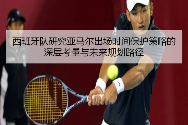 西班牙队研究亚马尔出场时间保护策略的深层考量与未来规划路径