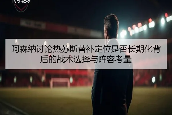 阿森纳讨论热苏斯替补定位是否长期化背后的战术选择与阵容考量