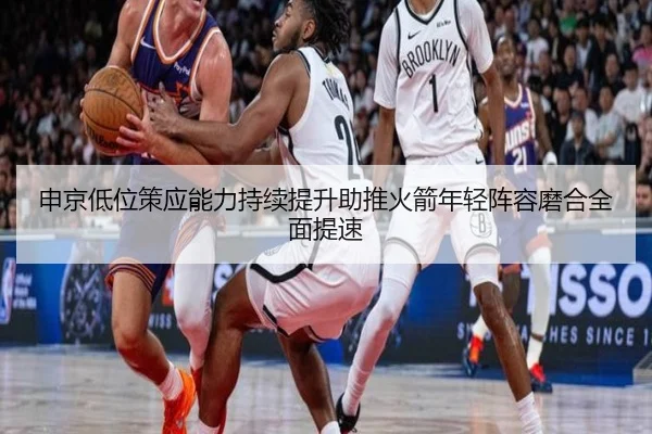 申京低位策应能力持续提升助推火箭年轻阵容磨合全面提速